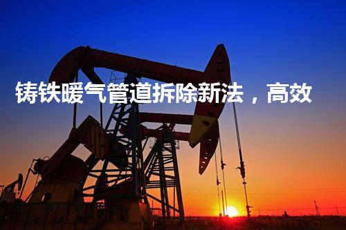 铸铁暖气管道拆除新法，高效安全一步到位